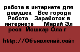 работа в интернете для девушек - Все города Работа » Заработок в интернете   . Марий Эл респ.,Йошкар-Ола г.